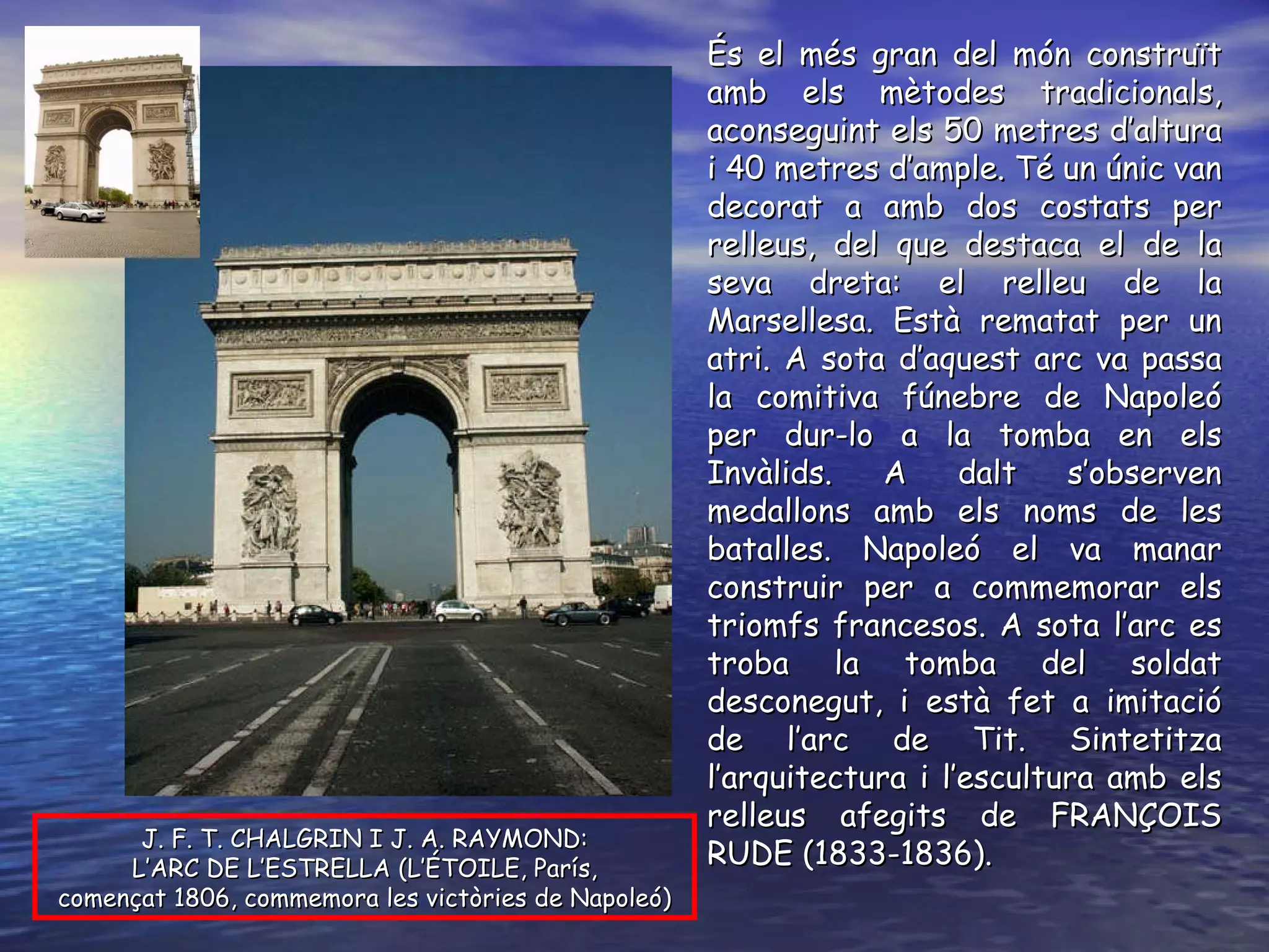 J. F. T. CHALGRIN I J. A. RAYMOND: L’ARC DE L’ESTRELLA (L’ÉTOILE, París, començat 1806, commemora les victòries de Napoleó) És el més gran del món construït amb els mètodes tradicionals, aconseguint els 50 metres d’altura i 40 metres d’ample. Té un únic van decorat a amb dos costats per relleus, del que destaca el de la seva dreta: el relleu de la Marsellesa. Està rematat per un atri. A sota d’aquest arc va passa la comitiva fúnebre de Napoleó per dur-lo a la tomba en els Invàlids. A dalt s’observen medallons amb els noms de les batalles. Napoleó el va manar construir per a commemorar els triomfs francesos. A sota l’arc es troba la tomba del soldat desconegut, i està fet a imitació de l’arc de Tit. Sintetitza l’arquitectura i l’escultura amb els relleus afegits de FRANÇOIS RUDE (1833-1836). 