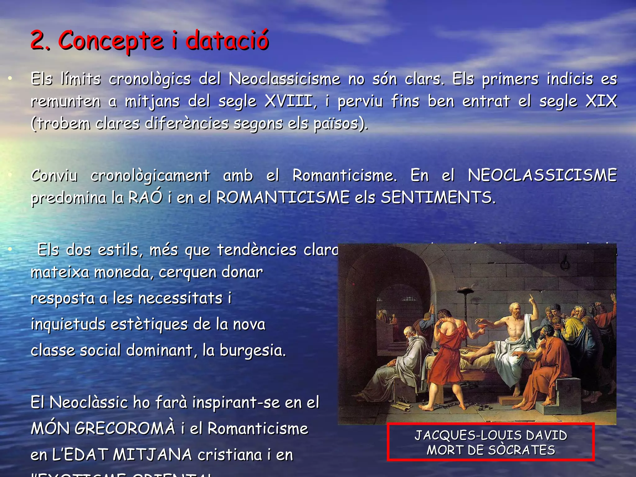 2. Concepte i datació Els límits cronològics del Neoclassicisme no són clars. Els primers indicis es remunten a mitjans del segle XVIII, i perviu fins ben entrat el segle XIX (trobem clares diferències segons els països). Conviu cronològicament amb el Romanticisme. En el NEOCLASSICISME predomina la RAÓ i en el ROMANTICISME els SENTIMENTS. Els dos estils, més que tendències clarament oposades, són dues cares de la mateixa moneda, cerquen donar  resposta a les necessitats i  inquietuds estètiques de la nova classe social dominant, la burgesia.  El Neoclàssic ho farà inspirant-se en el MÓN GRECOROMÀ i el Romanticisme en L’EDAT MITJANA cristiana i en l’EXOTISME ORIENTAL. JACQUES-LOUIS DAVID MORT DE SÒCRATES 
