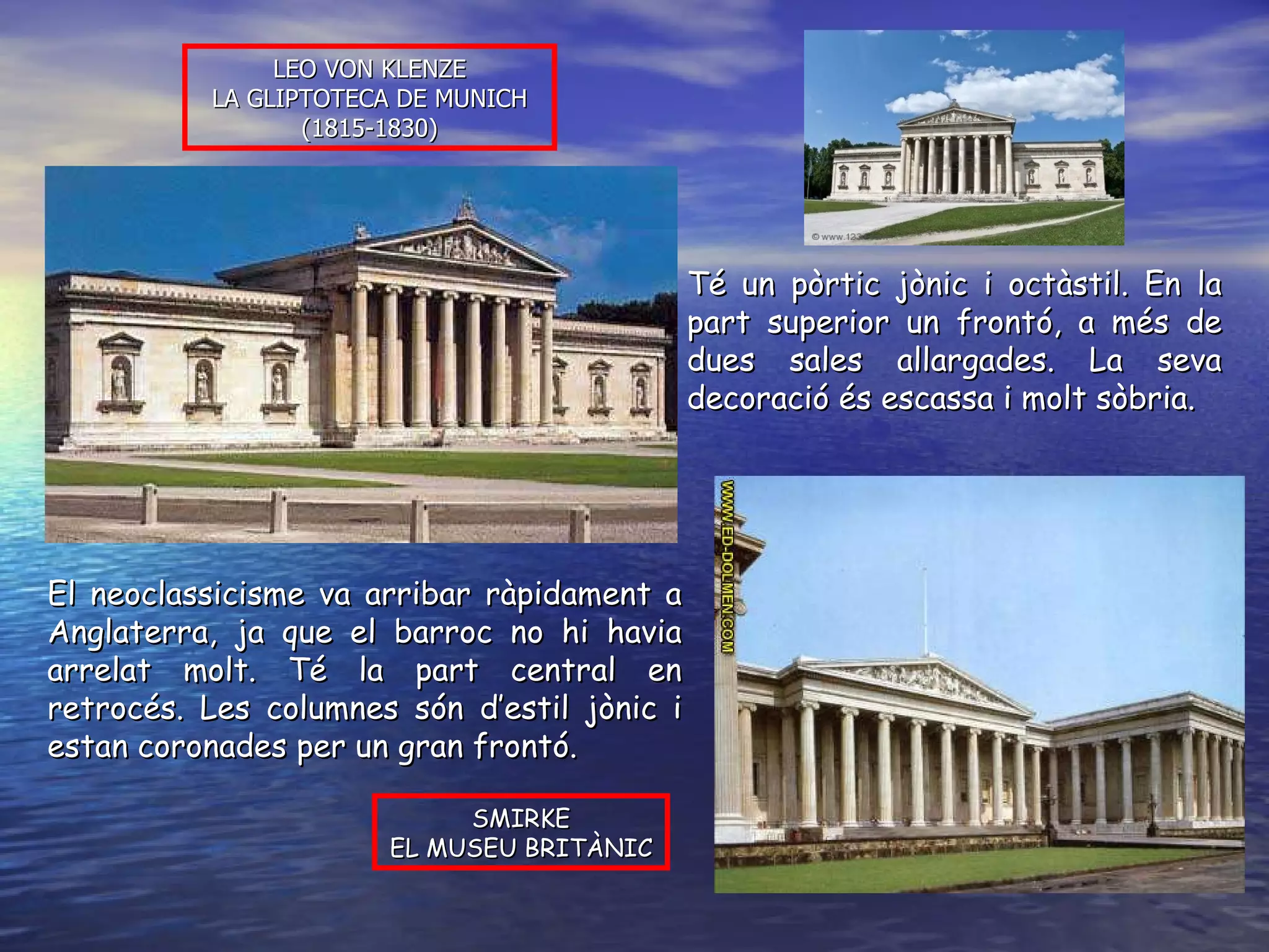 LEO VON KLENZE LA GLIPTOTECA DE MUNICH (1815-1830) SMIRKE EL MUSEU BRITÀNIC El neoclassicisme va arribar ràpidament a Anglaterra, ja que el barroc no hi havia arrelat molt. Té la part central en retrocés. Les columnes són d’estil jònic i estan coronades per un gran frontó. Té un pòrtic jònic i octàstil. En la part superior un frontó, a més de dues sales allargades. La seva decoració és escassa i molt sòbria. 