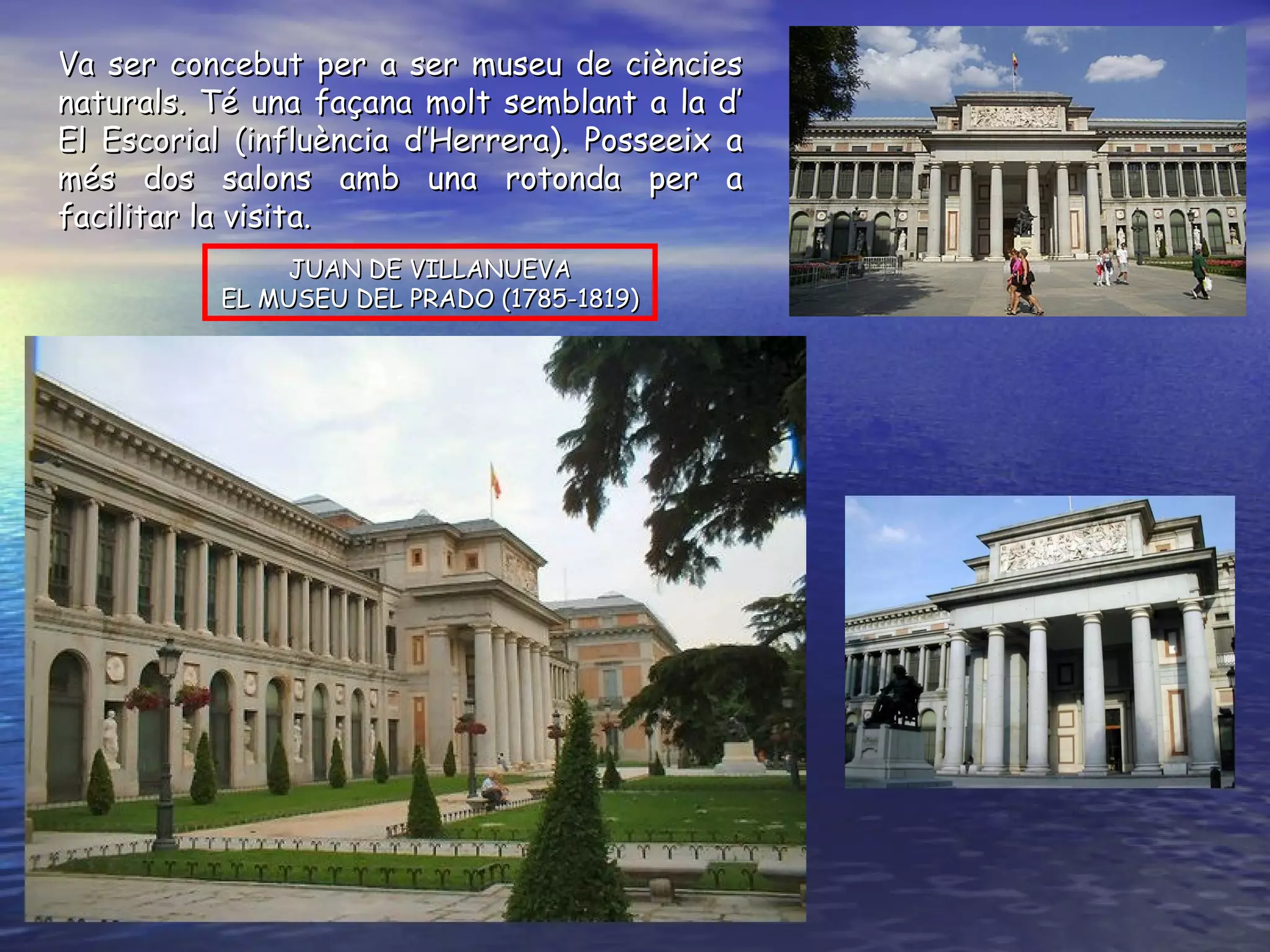 JUAN DE VILLANUEVA EL MUSEU DEL PRADO (1785-1819) Va ser concebut per a ser museu de ciències naturals. Té una façana molt semblant a la d’ El Escorial (influència d’Herrera). Posseeix a més dos salons amb una rotonda per a facilitar la visita.  