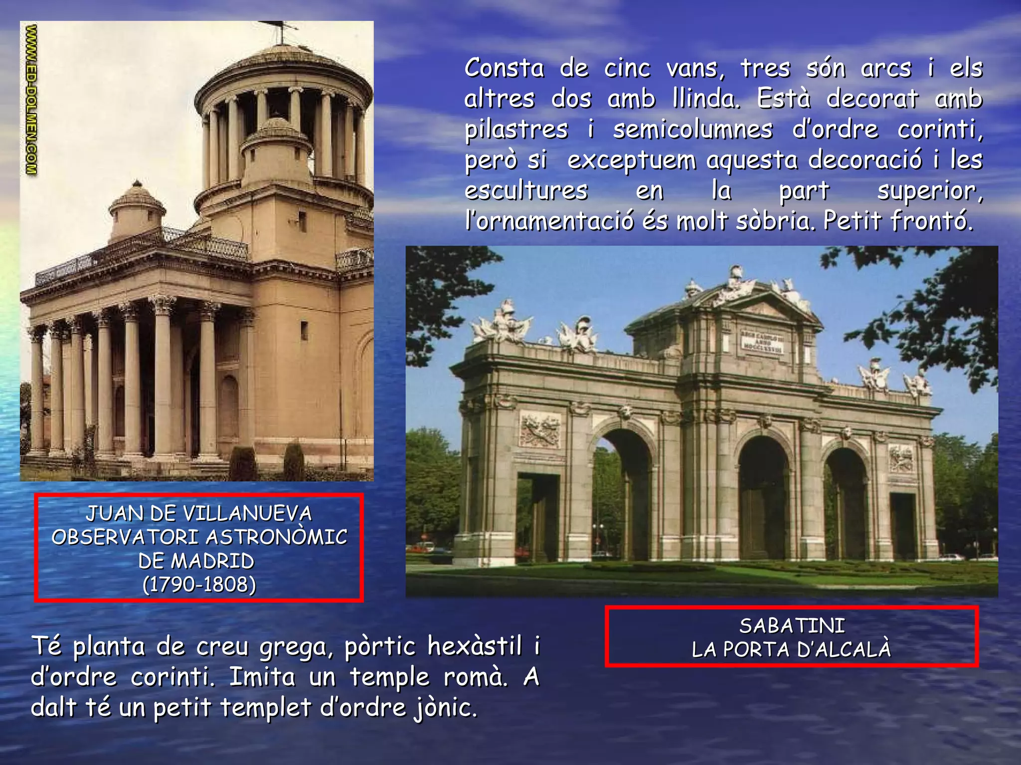 SABATINI LA PORTA D’ALCALÀ JUAN DE VILLANUEVA OBSERVATORI ASTRONÒMIC DE MADRID  (1790-1808) Consta de cinc vans, tres són arcs i els altres dos amb llinda. Està decorat amb pilastres i semicolumnes d’ordre corinti, però si  exceptuem aquesta decoració i les escultures en la part superior, l’ornamentació és molt sòbria. Petit frontó.  Té planta de creu grega, pòrtic hexàstil i d’ordre corinti. Imita un temple romà. A dalt té un petit templet d’ordre jònic. 