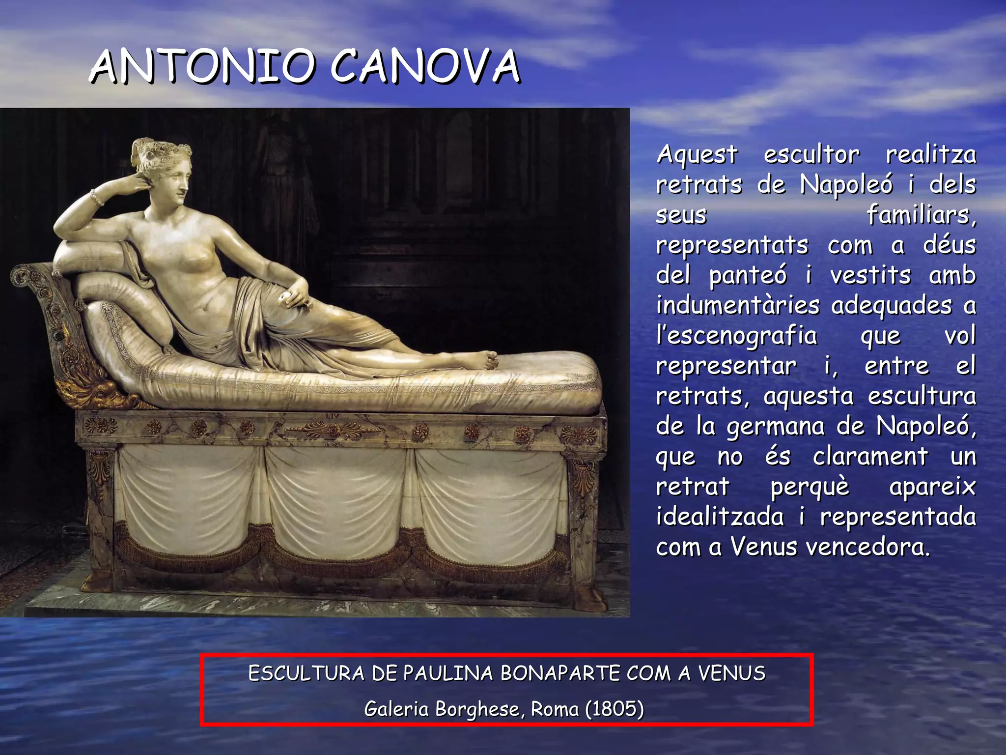 ANTONIO CANOVA ESCULTURA DE PAULINA BONAPARTE COM A VENUS Galeria Borghese, Roma (1805)  Aquest escultor realitza retrats de Napoleó i dels seus familiars, representats com a déus del panteó i vestits amb indumentàries adequades a l’escenografia que vol representar i, entre el retrats, aquesta escultura de la germana de Napoleó, que no és clarament un retrat perquè apareix idealitzada i representada com a Venus vencedora. 