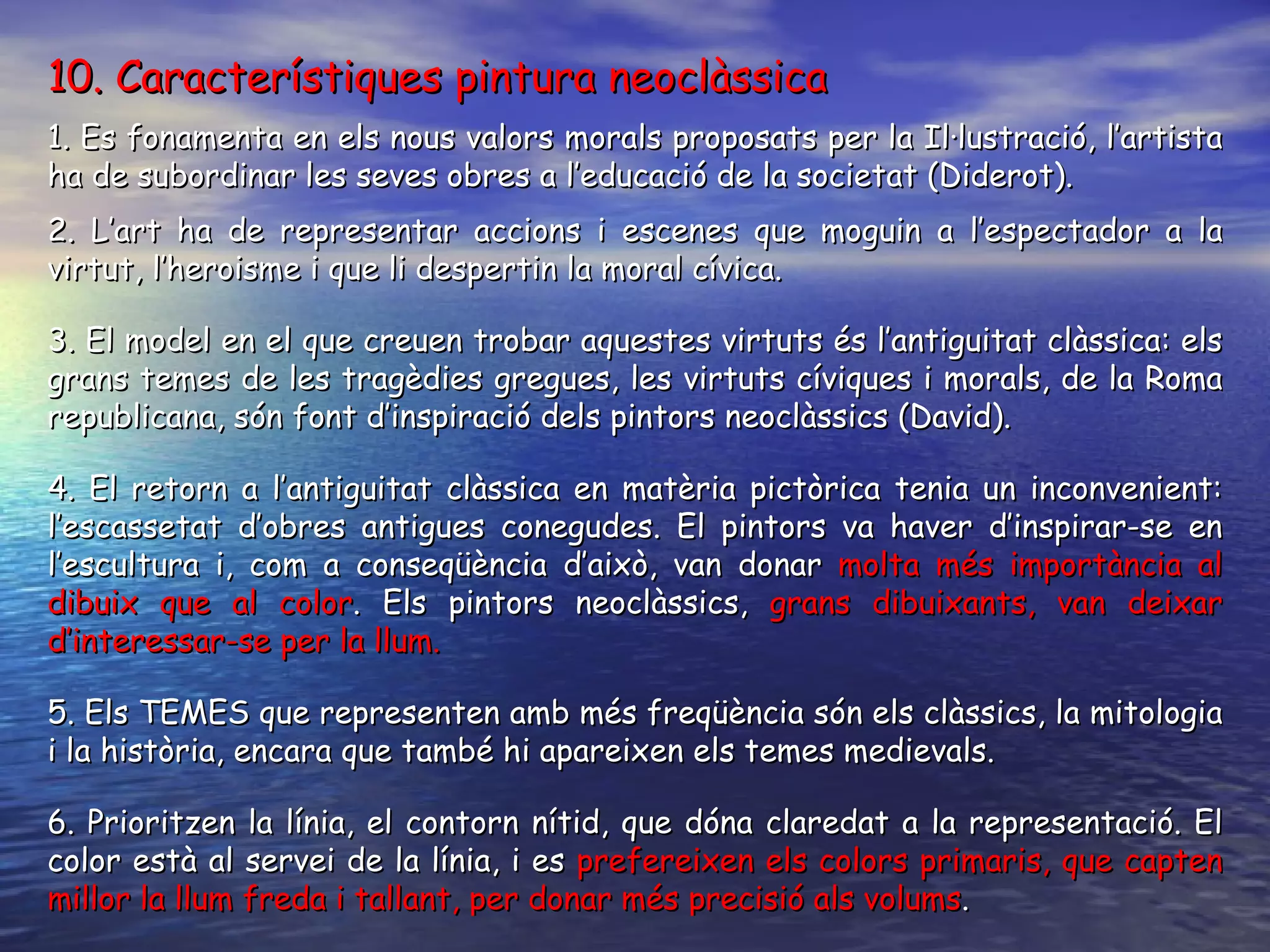 10. Característiques pintura neoclàssica 1. Es fonamenta en els nous valors morals proposats per la Il·lustració, l’artista ha de subordinar les seves obres a l’educació de la societat (Diderot).  2. L’art ha de representar accions i escenes que moguin a l’espectador a la virtut, l’heroisme i que li despertin la moral cívica. 3. El model en el que creuen trobar aquestes virtuts és l’antiguitat clàssica: els grans temes de les tragèdies gregues, les virtuts cíviques i morals, de la Roma republicana, són font d’inspiració dels pintors neoclàssics (David). 4. El retorn a l’antiguitat clàssica en matèria pictòrica tenia un inconvenient: l’escassetat d’obres antigues conegudes. El pintors va haver d’inspirar-se en l’escultura i, com a conseqüència d’això, van donar  molta més importància al dibuix que al color . Els pintors neoclàssics,  grans dibuixants, van deixar d’interessar-se per la llum. 5. Els TEMES que representen amb més freqüència són els clàssics, la mitologia i la història, encara que també hi apareixen els temes medievals. 6. Prioritzen la línia, el contorn nítid, que dóna claredat a la representació. El color està al servei de la línia, i es  prefereixen els colors primaris, que capten millor la llum freda i tallant, per donar més precisió als volums . 