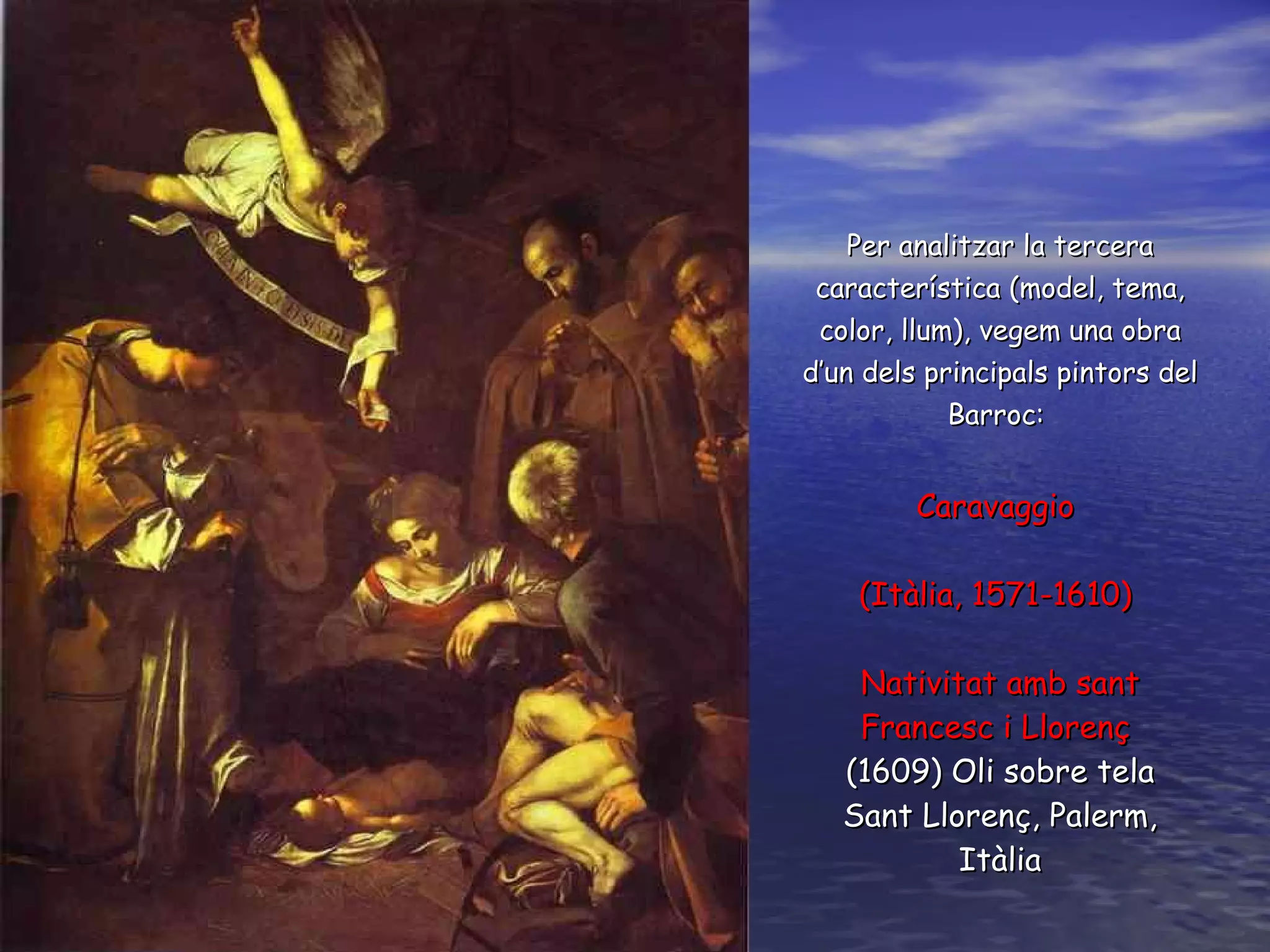 Per analitzar la tercera característica (model, tema, color, llum), vegem una obra d’un dels principals pintors del  B arroc:  Caravaggio  (Itàlia, 1571-1610)  Nativitat amb sant Francesc i Llorenç   (1 609 )   O li sobre tela Sant Llorenç, Palerm, Itàlia 