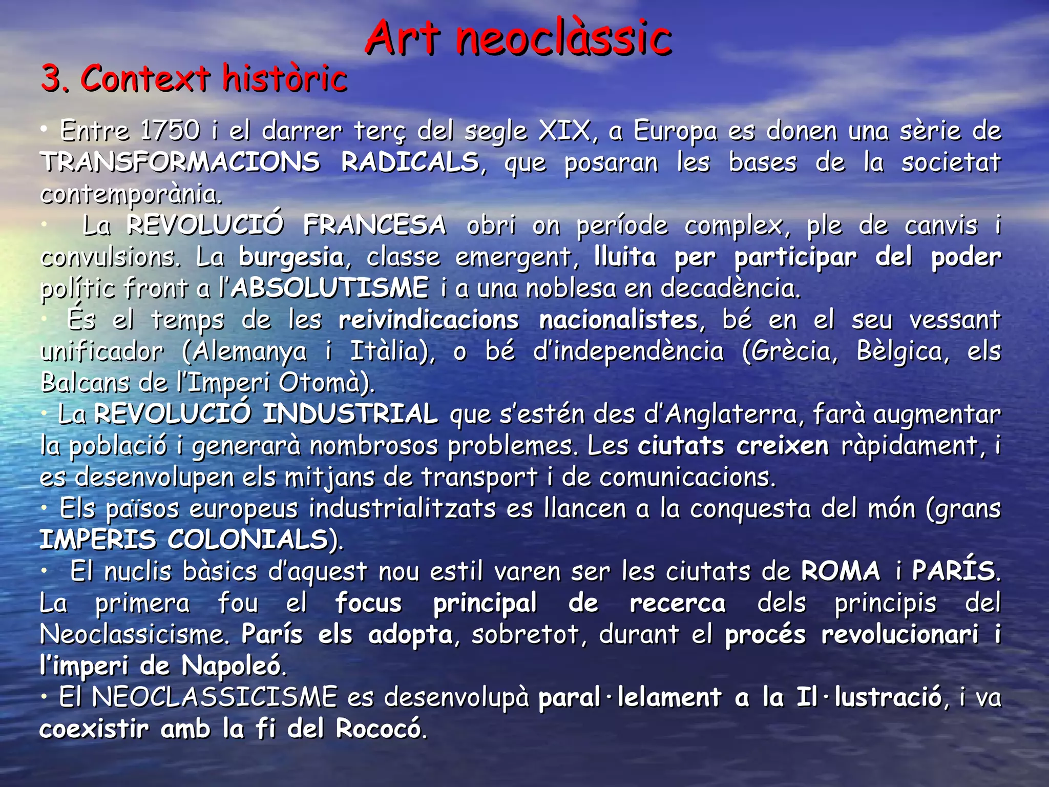 3. Context històric  Entre 1750 i el darrer terç del segle XIX, a Europa es donen una sèrie de  TRANSFORMACIONS RADICALS , que posaran les bases de la societat contemporània.   La  REVOLUCIÓ FRANCESA  obri on període complex, ple de canvis i convulsions. La  burgesia , classe emergent,  lluita per participar del poder  polític front a l’ ABSOLUTISME  i a una noblesa en decadència. És el temps de les  reivindicacions nacionalistes , bé en el seu vessant unificador (Alemanya i Itàlia), o bé d’independència (Grècia, Bèlgica, els Balcans de l’Imperi Otomà). La  REVOLUCIÓ INDUSTRIAL  que s’estén des d’Anglaterra, farà augmentar la població i generarà nombrosos problemes. Les  ciutats creixen  ràpidament, i es desenvolupen els mitjans de transport i de comunicacions. Els països europeus industrialitzats es llancen a la conquesta del món (grans  IMPERIS COLONIALS ). El nuclis bàsics d’aquest nou estil varen ser les ciutats de  ROMA  i  PARÍS . La primera fou el  focus principal de recerca  dels principis del Neoclassicisme.  París els adopta , sobretot, durant el  procés revolucionari i l’imperi de Napoleó .  El NEOCLASSICISME es desenvolupà  paral·lelament a la Il·lustració , i va  coexistir amb la fi del Rococó . Art neoclàssic 