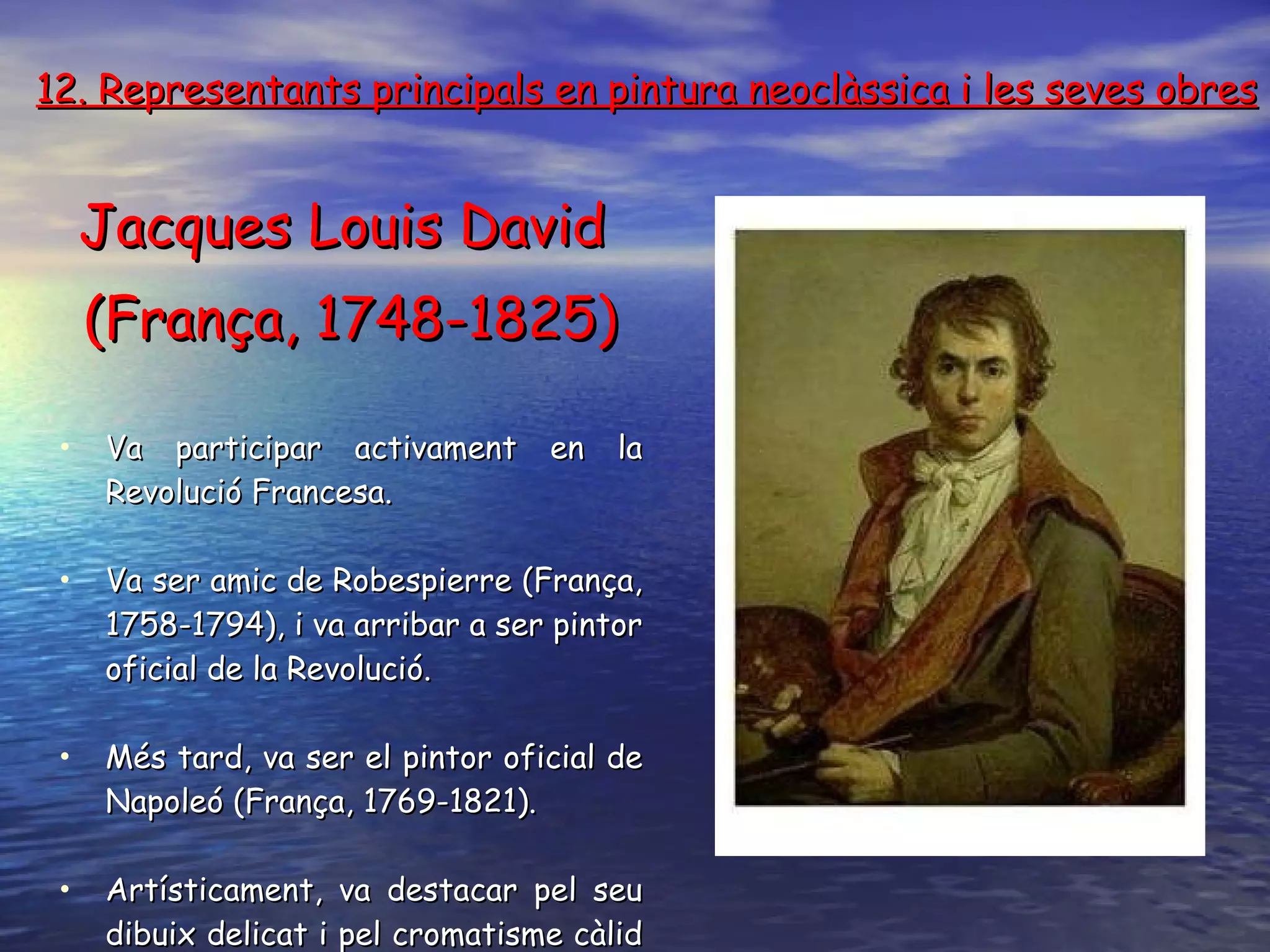12. Representants principals en pintura neoclàssica i les seves obres Jacques Louis David  (França, 1748-1825) Va participar activament en la Revolució Francesa . V a ser amic de Robespierre (França, 1758-1794), i va arribar a ser pintor oficial de la  R evolució . Més tard ,  va ser el pintor oficial de Napoleó (França, 1769-1821) . Artísticament, va destacar pel seu dibuix delicat i pel cromatisme càlid i variat . 