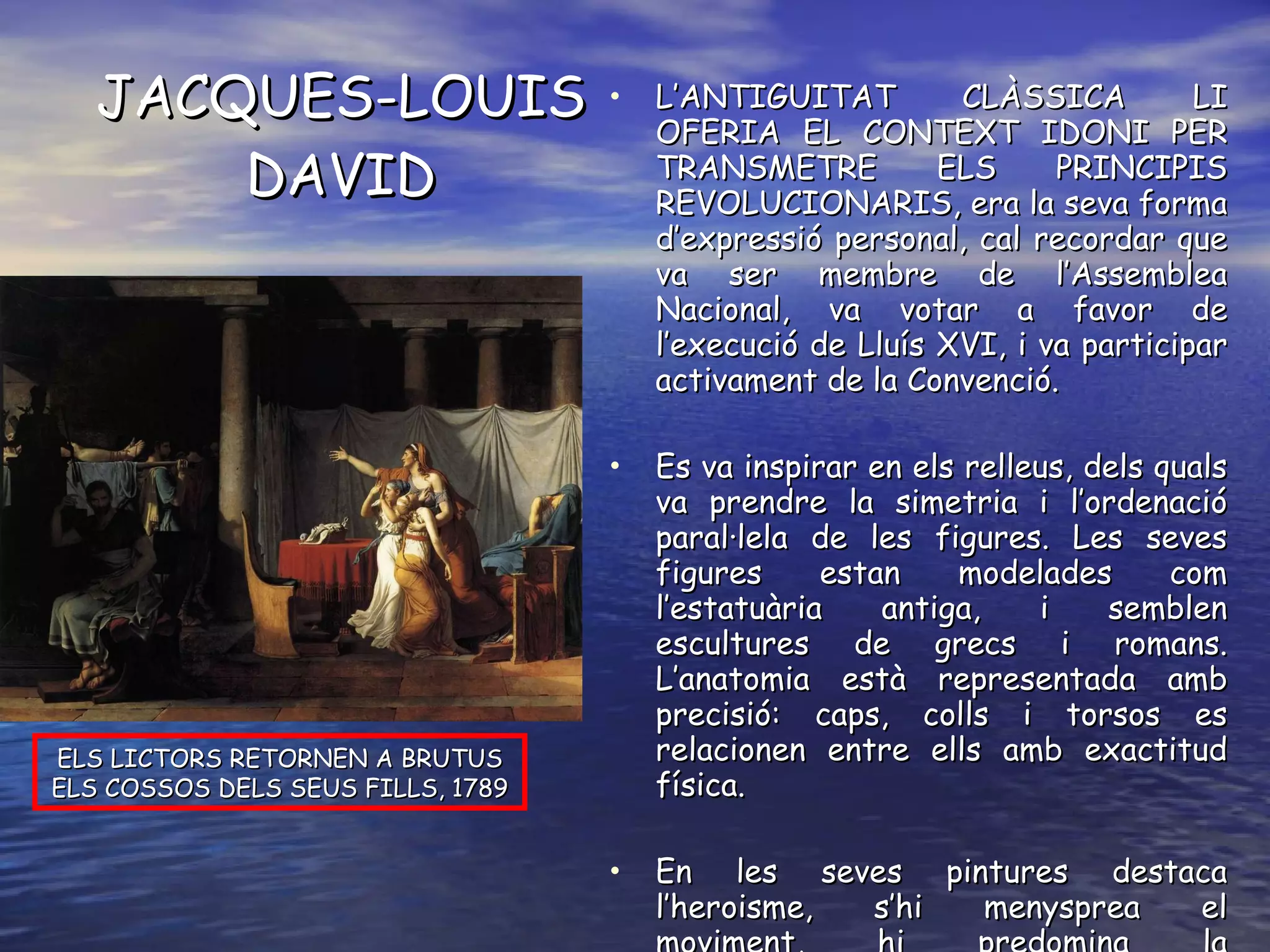 JACQUES-LOUIS DAVID L’ANTIGUITAT CLÀSSICA LI OFERIA EL CONTEXT IDONI PER TRANSMETRE ELS PRINCIPIS REVOLUCIONARIS, era la seva forma d’expressió personal, cal recordar que va ser membre de l’Assemblea Nacional, va votar a favor de l’execució de Lluís XVI, i va participar activament de la Convenció. Es va inspirar en els relleus, dels quals va prendre la simetria i l’ordenació paral·lela de les figures. Les seves figures estan modelades com l’estatuària antiga, i semblen escultures de grecs i romans. L’anatomia està representada amb precisió: caps, colls i torsos es relacionen entre ells amb exactitud física. En les seves pintures destaca l’heroisme, s’hi menysprea el moviment, hi predomina la representació lineal que caracteritza el seu contingut i la seva forma. ELS LICTORS RETORNEN A BRUTUS ELS COSSOS DELS SEUS FILLS, 1789 
