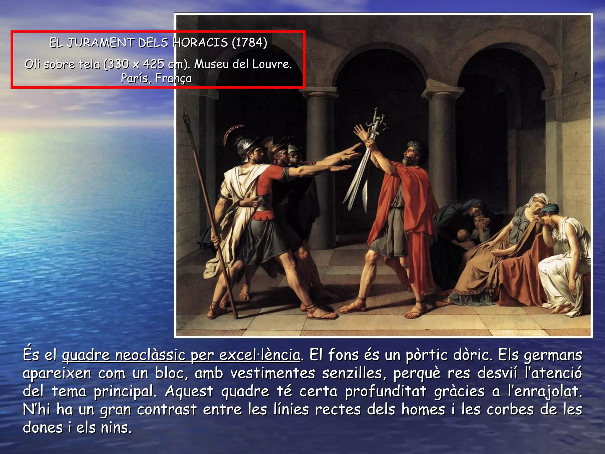 És el  quadre neoclàssic per excel·lència . El fons és un pòrtic dòric. Els germans apareixen com un bloc, amb vestimentes senzilles, perquè res desvií l’atenció del tema principal. Aquest quadre té certa profunditat gràcies a l’enrajolat. N’hi ha un gran contrast entre les línies rectes dels homes i les corbes de les dones i els nins.  EL JURAMENT DELS HORACIS ( 1784 ) O li sobre tela  ( 330 x 425 cm ).  Museu del Louvre. París, França   
