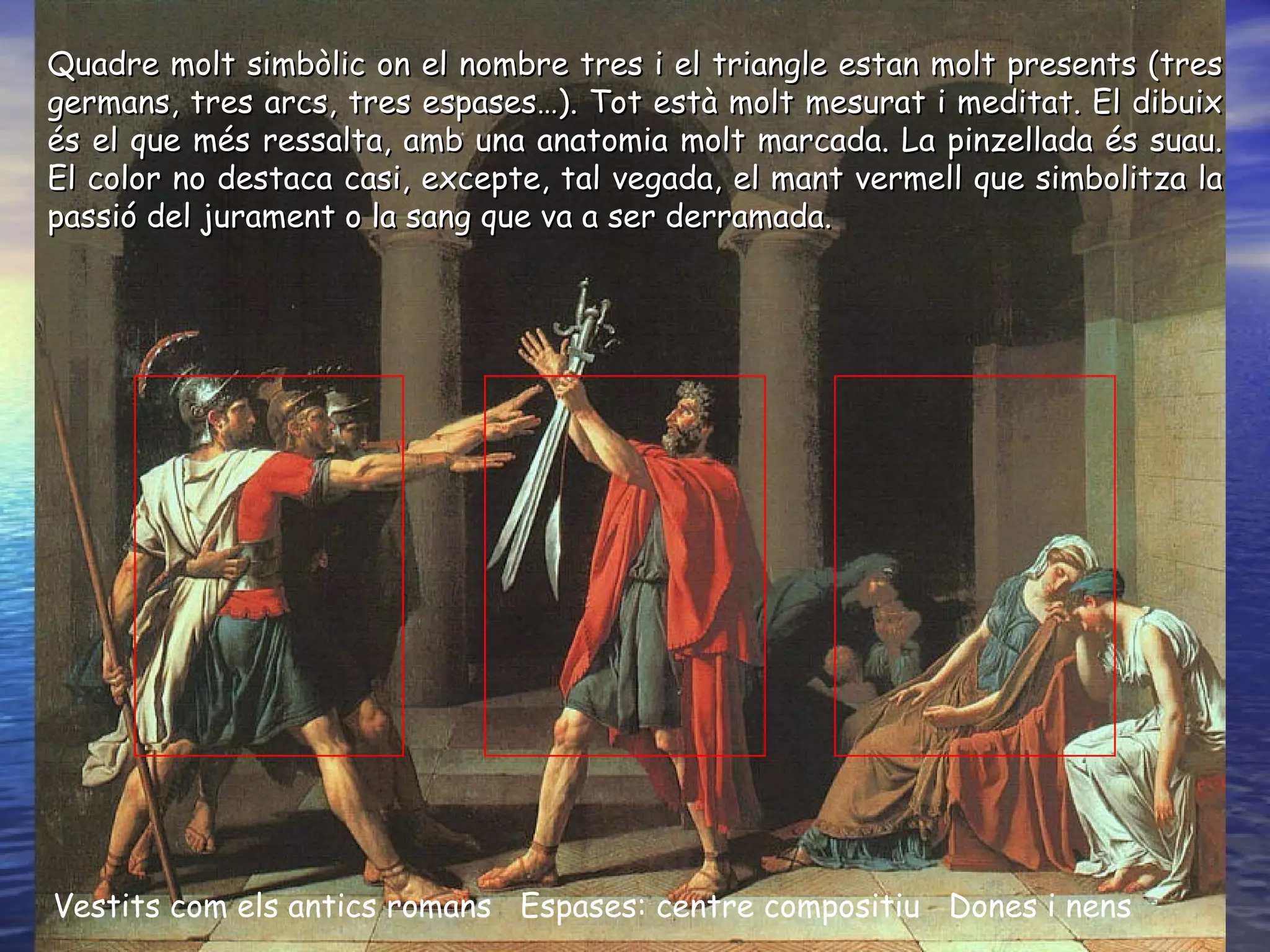 Vestits com els antics romans  Espases: centre compositiu  Dones i nens Quadre molt simbòlic on el nombre tres i el triangle estan molt presents (tres germans, tres arcs, tres espases…). Tot està molt mesurat i meditat. El dibuix és el que més ressalta, amb una anatomia molt marcada. La pinzellada és suau. El color no destaca casi, excepte, tal vegada, el mant vermell que simbolitza la passió del jurament o la sang que va a ser derramada.  
