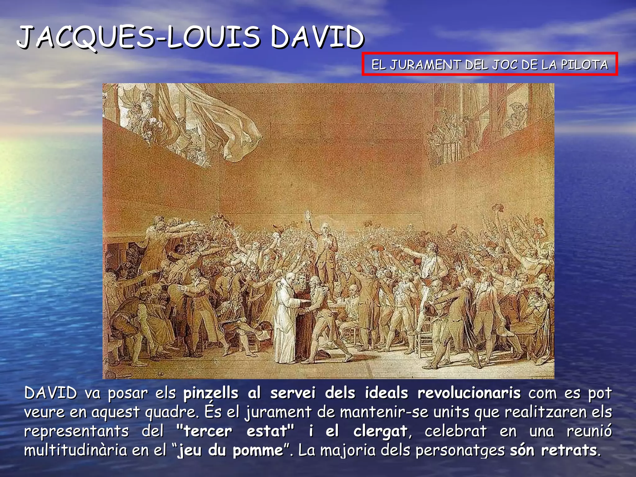 JACQUES-LOUIS DAVID EL JURAMENT DEL JOC DE LA PILOTA DAVID va posar els  pinzells al servei dels ideals revolucionaris  com es pot veure en aquest quadre. És el jurament de mantenir-se units que realitzaren els representants del  "tercer estat" i   el clergat , celebrat en una reunió multitudinària en el “ jeu du pomme ”. La majoria dels personatges  són retrats . 