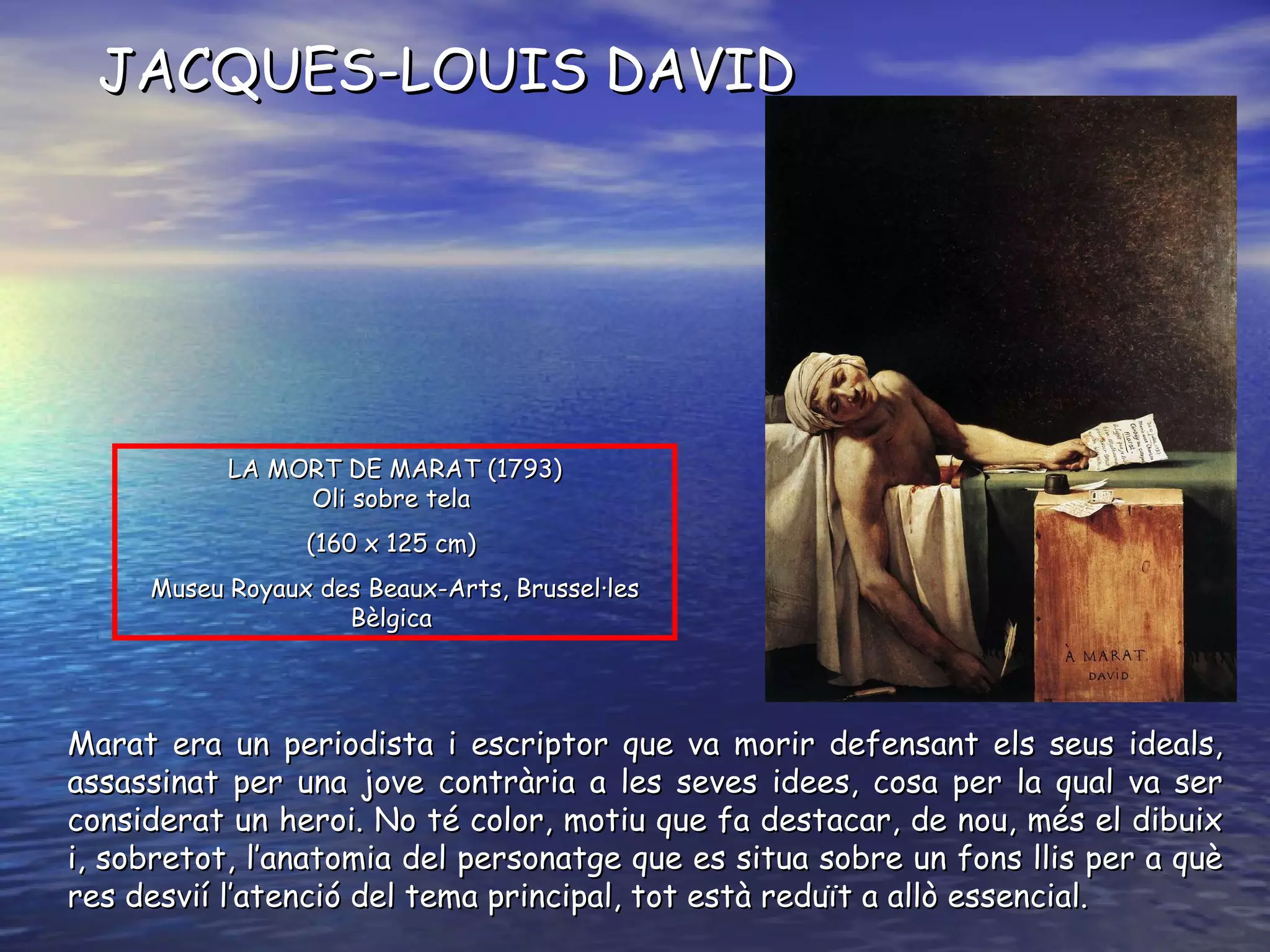 LA MORT DE MARAT ( 1793 ) O li sobre tela   ( 160 x 125 cm )   Museu Royaux des Beaux-Arts, Brussel·les Bèlgica   JACQUES-LOUIS DAVID Marat era un periodista i escriptor que va morir defensant els seus ideals, assassinat per una jove contrària a les seves idees, cosa per la qual va ser considerat un heroi. No té color, motiu que fa destacar, de nou, més el dibuix i, sobretot, l’anatomia del personatge que es situa sobre un fons llis per a què res desvií l’atenció del tema principal, tot està reduït a allò essencial. 