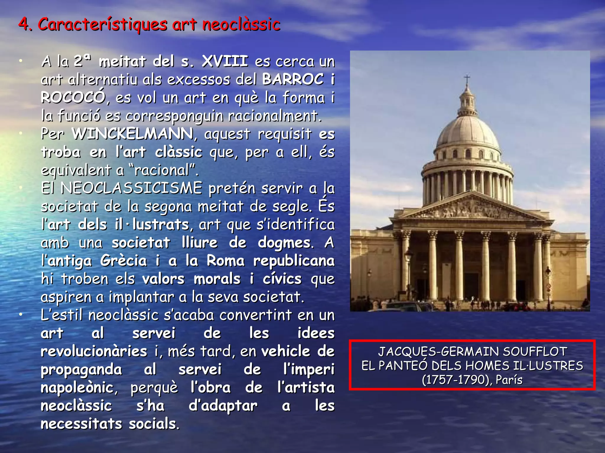 4. Característiques art neoclàssic A la  2ª meitat del s. XVIII  es cerca un art alternatiu als excessos del  BARROC i ROCOCÓ , es vol un art en què la forma i la funció es corresponguin racionalment. Per  WINCKELMANN , aquest requisit  es troba en l’art clàssic  que, per a ell, és equivalent a “racional”. El NEOCLASSICISME pretén servir a la societat de la segona meitat de segle. És l’ art dels il·lustrats , art que s’identifica amb una  societat lliure de dogmes . A l’ antiga Grècia i a la Roma republicana  hi troben els  valors morals i cívics  que aspiren a implantar a la seva societat. L’estil neoclàssic s’acaba convertint en un  art al servei de les idees revolucionàries  i, més tard, en  vehicle de propaganda al servei de l’imperi napoleònic , perquè  l’obra de l’artista neoclàssic s’ha d’adaptar a les necessitats socials . JACQUES-GERMAIN SOUFFLOT EL PANTEÓ DELS HOMES IL·LUSTRES (1757-1790), París 