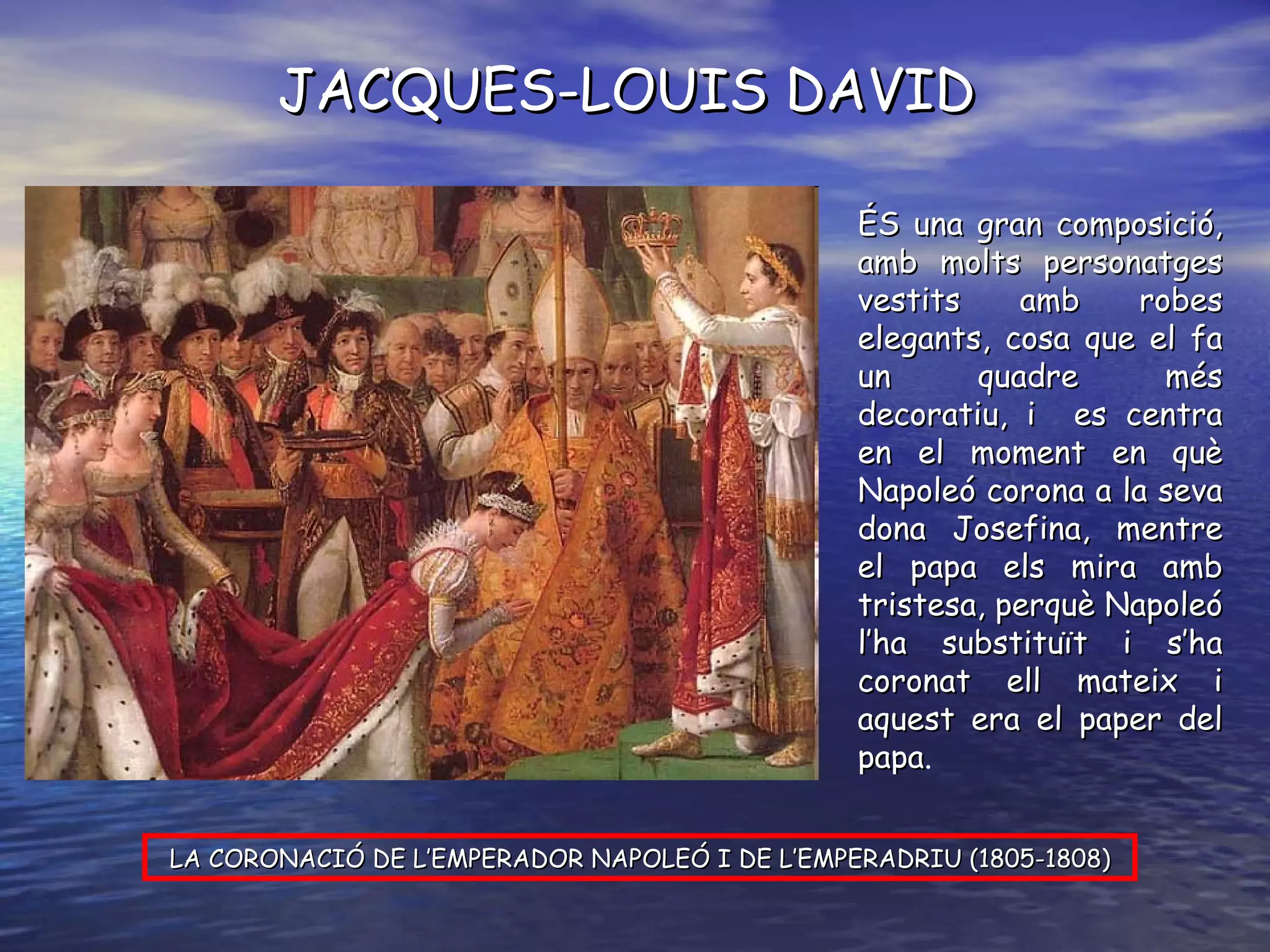 JACQUES-LOUIS DAVID LA CORONACIÓ DE L’EMPERADOR NAPOLEÓ I DE L’EMPERADRIU (1805-1808) ÉS una gran composició, amb molts personatges vestits amb robes elegants, cosa que el fa un quadre més decoratiu, i  es centra en el moment en què Napoleó corona a la seva dona Josefina, mentre el papa els mira amb tristesa, perquè Napoleó l’ha substituït i s’ha coronat ell mateix i aquest era el paper del papa . 
