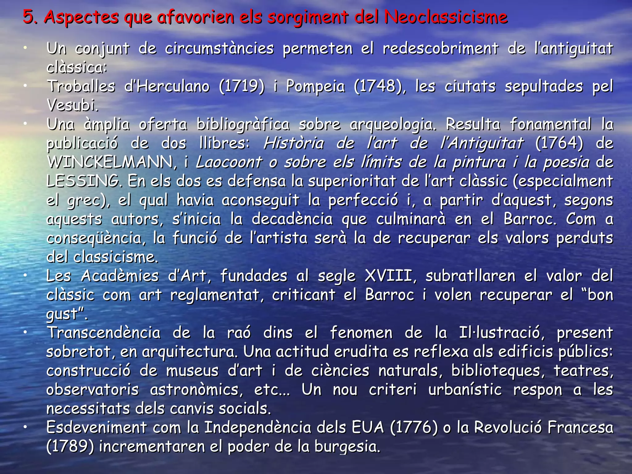 5. Aspectes que afavorien els sorgiment del Neoclassicisme Un conjunt de circumstàncies permeten el redescobriment de l’antiguitat clàssica: Troballes d’Herculano (1719) i Pompeia (1748), les ciutats sepultades pel Vesubi. Una àmplia oferta bibliogràfica sobre arqueologia. Resulta fonamental la publicació de dos llibres:  Història de l’art de l’Antiguitat  (1764) de WINCKELMANN, i  Laocoont o sobre els límits de la pintura i la poesia  de LESSING. En els dos es defensa la superioritat de l’art clàssic (especialment el grec), el qual havia aconseguit la perfecció i, a partir d’aquest, segons aquests autors, s’inicia la decadència que culminarà en el Barroc. Com a conseqüència, la funció de l’artista serà la de recuperar els valors perduts del classicisme. Les Acadèmies d’Art, fundades al segle XVIII, subratllaren el valor del clàssic com art reglamentat, criticant el Barroc i volen recuperar el “bon gust”. Transcendència de la raó dins el fenomen de la Il·lustració, present sobretot, en arquitectura. Una actitud erudita es reflexa als edificis públics: construcció de museus d’art i de ciències naturals, biblioteques, teatres, observatoris astronòmics, etc... Un nou criteri urbanístic respon a les necessitats dels canvis socials. Esdeveniment com la Independència dels EUA (1776) o la Revolució Francesa (1789) incrementaren el poder de la burgesia. 