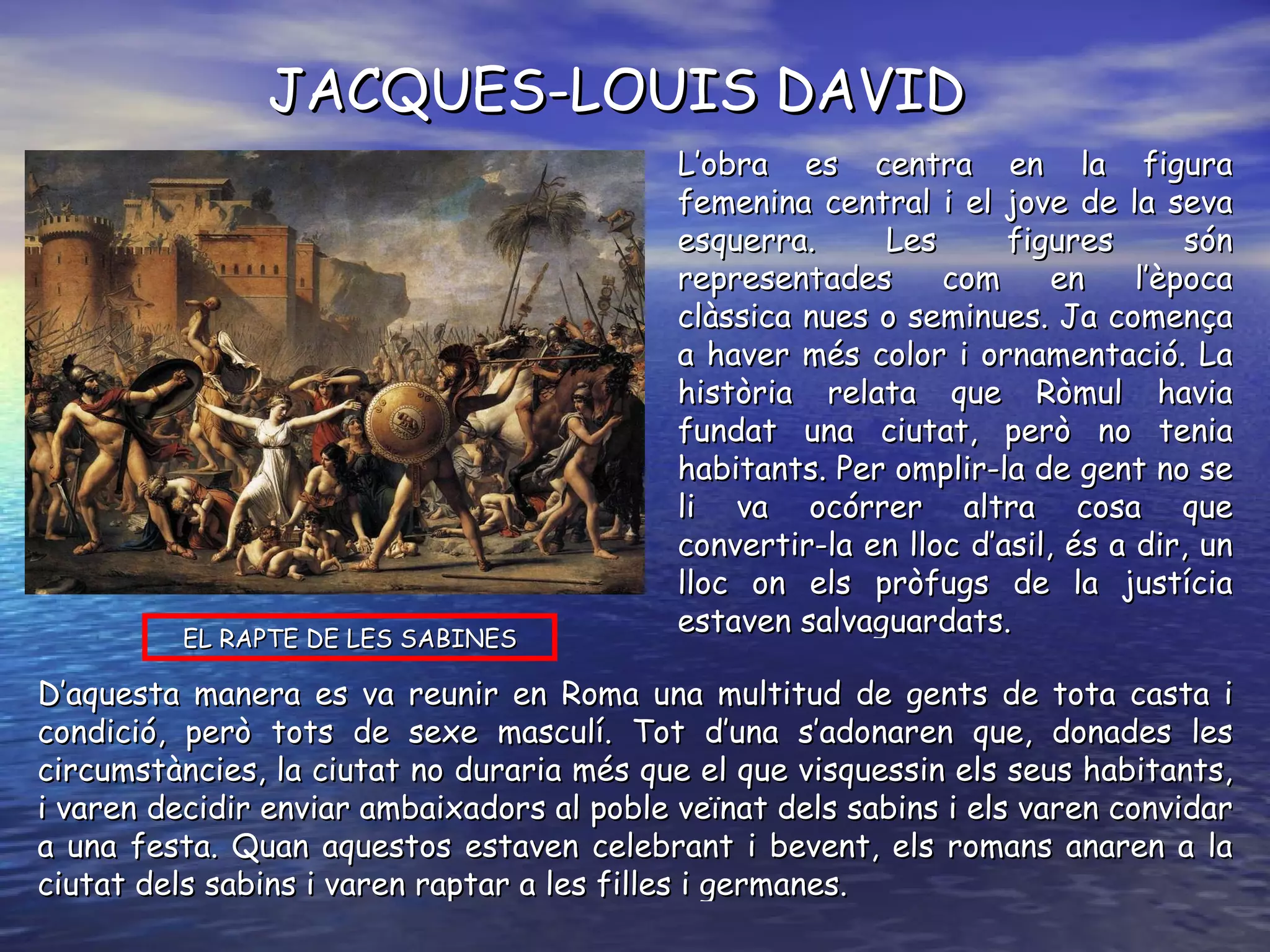 EL RAPTE DE LES SABINES JACQUES-LOUIS DAVID L’obra es centra en la figura femenina central i el jove de la seva esquerra. Les figures són representades com en l’època clàssica nues o seminues. Ja comença a haver més color i ornamentació. La història relata que Ròmul havia fundat una ciutat, però no tenia habitants. Per omplir-la de gent no se li va ocórrer altra cosa que convertir-la en lloc d’asil, és a dir, un lloc on els pròfugs de la justícia estaven salvaguardats.  D’aquesta manera es va reunir en Roma una multitud de gents de tota casta i condició, però tots de sexe masculí. Tot d’una s’adonaren que, donades les circumstàncies, la ciutat no duraria més que el que visquessin els seus habitants, i varen decidir enviar ambaixadors al poble veïnat dels sabins i els varen convidar a una festa. Quan aquestos estaven celebrant i bevent, els romans anaren a la ciutat dels sabins i varen raptar a les filles i germanes.  