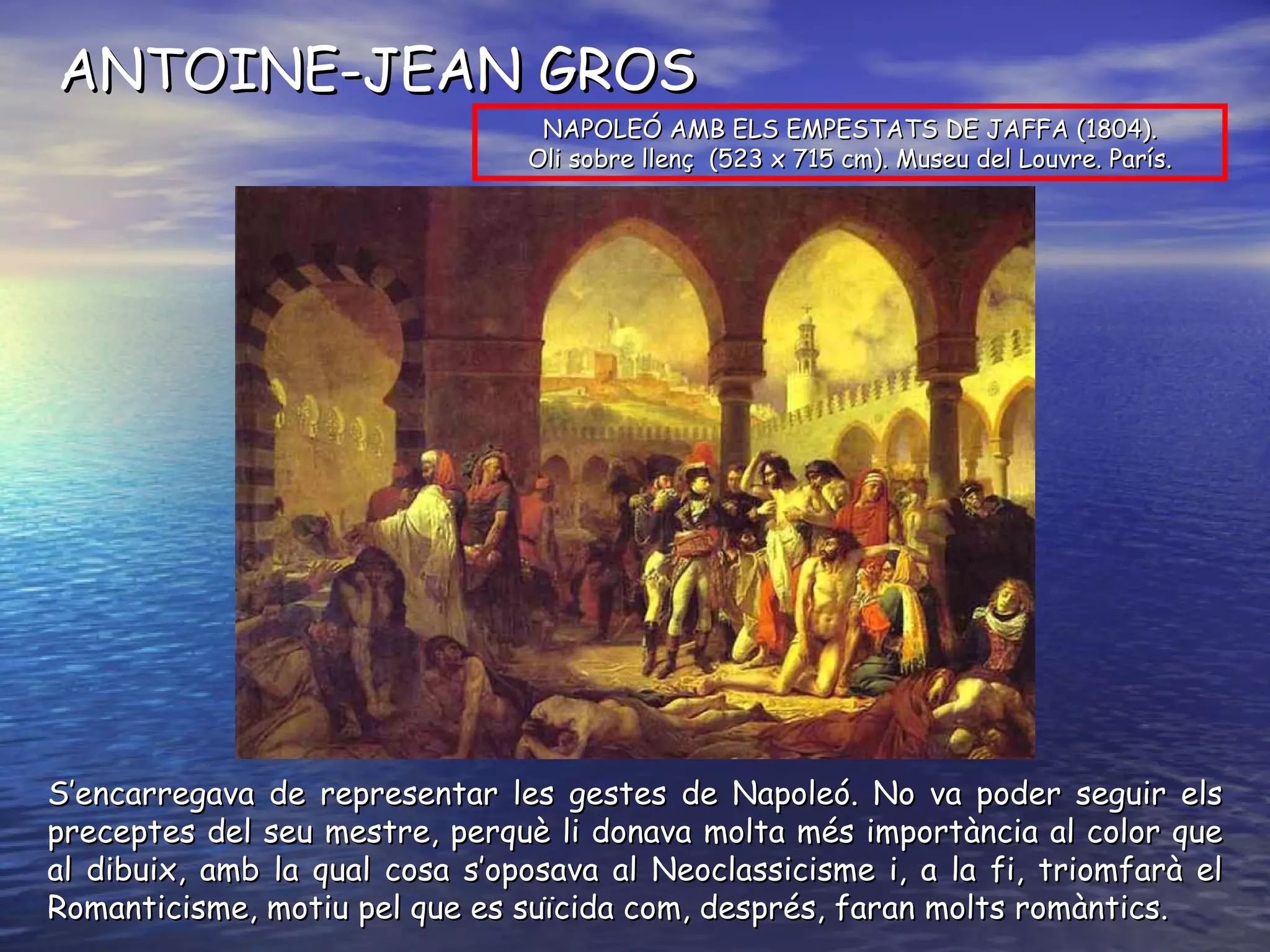 ANTOINE-JEAN GROS S’encarregava de representar les gestes de Napoleó. No va poder seguir els preceptes del seu mestre, perquè li donava molta més importància al color que al dibuix, amb la qual cosa s’oposava al Neoclassicisme i, a la fi, triomfarà el Romanticisme, motiu pel que es suïcida com, després, faran molts romàntics. NAPOLEÓ AMB ELS EMPESTATS DE JAFFA (1804). Oli  sobre llenç  (523 x 715 cm). Museu del Louvre. París. 