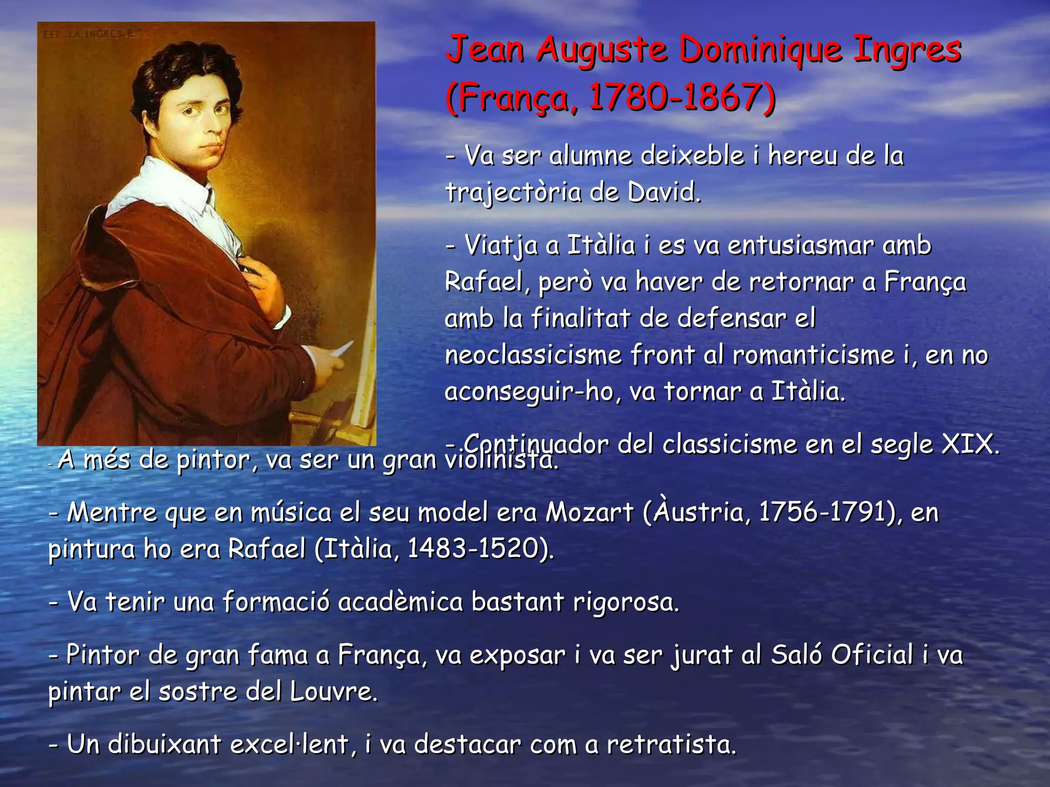 Jea n Auguste  Dominique  Ingres (França, 1780-1867) - V a ser  alumne deixeble i hereu de la trajectòria de David.  - Viatja a Itàlia i es va entusiasmar amb Rafael, però va haver de retornar a França amb la finalitat de defensar el  neoclassicisme front al romanticisme i, en no aconseguir-ho, va tornar a Itàlia.  - Continuador del classicisme en el segle XIX.   -  A més de pintor, va ser un gran violinista . -  Mentre que en música el seu model era Mozart (Àustria, 1756-1791), en pintura ho era Rafael (Itàlia, 1483-1520) . -  Va tenir una formació acadèmica bastant rigorosa . - P intor de gran fama a França, va exposar i va ser jurat al Saló Oficial i va pintar el sostre del Louvre . - Un  dibuixant excel·lent, i va destacar com a retratista .  