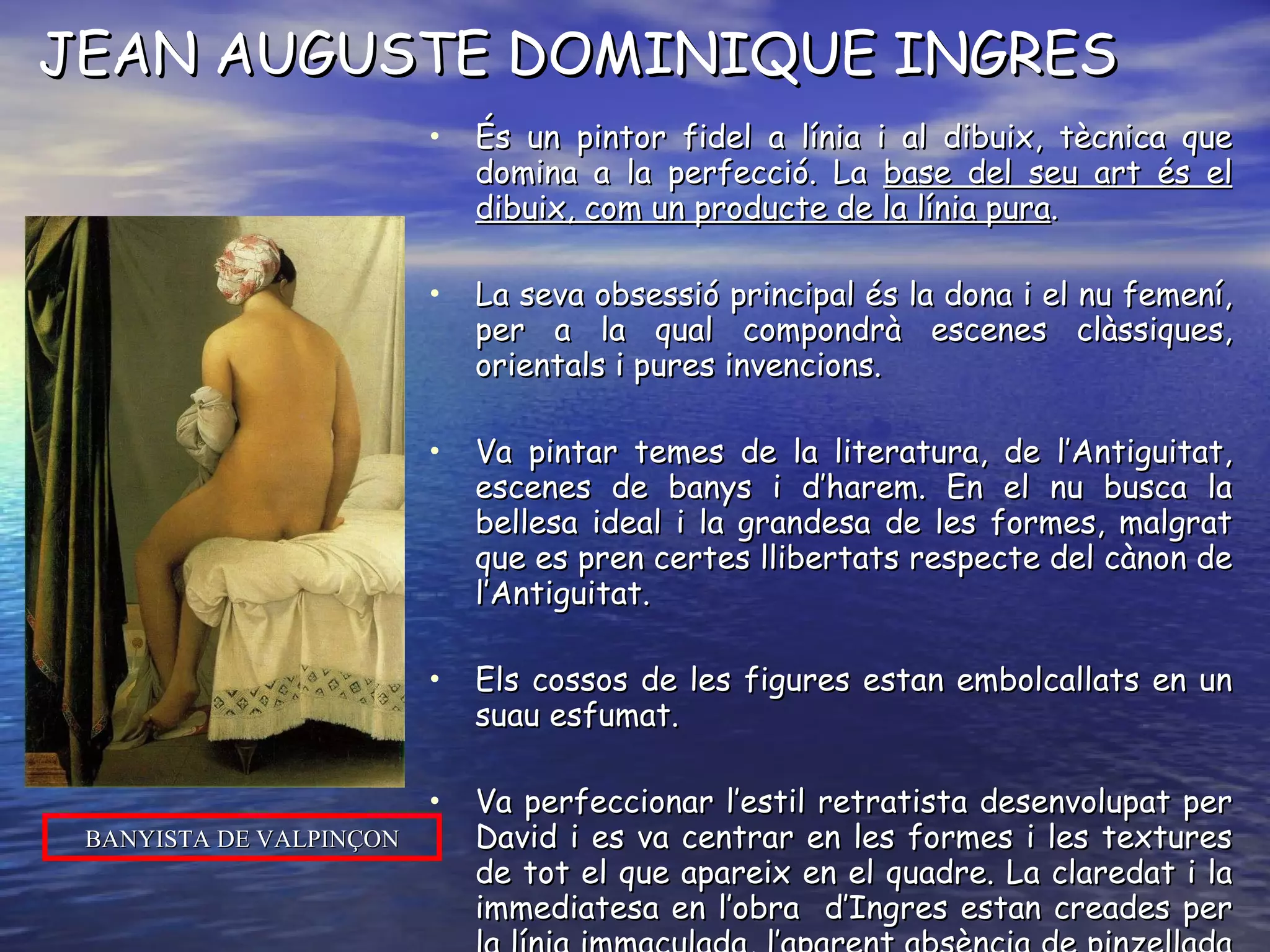 JEAN AUGUSTE DOMINIQUE INGRES És un pintor fidel a línia i al dibuix, tècnica que domina a la perfecció. La  base del seu art és el dibuix, com un producte de la línia pura . La seva obsessió principal és la dona i el nu femení, per a la qual compondrà escenes clàssiques, orientals i pures invencions.  Va pintar temes de la literatura, de l’Antiguitat, escenes de banys i d’harem. En el nu busca la bellesa ideal i la grandesa de les formes, malgrat que es pren certes llibertats respecte del cànon de l’Antiguitat. Els cossos de les figures estan embolcallats en un suau esfumat. Va perfeccionar l’estil retratista desenvolupat per David i es va centrar en les formes i les textures de tot el que apareix en el quadre. La claredat i la immediatesa en l’obra  d’Ingres estan creades per la línia immaculada, l’aparent absència de pinzellada i els subtils matisos de color i llum. És el pintor de la  línia i del dibuix. BANYISTA DE VALPINÇON 