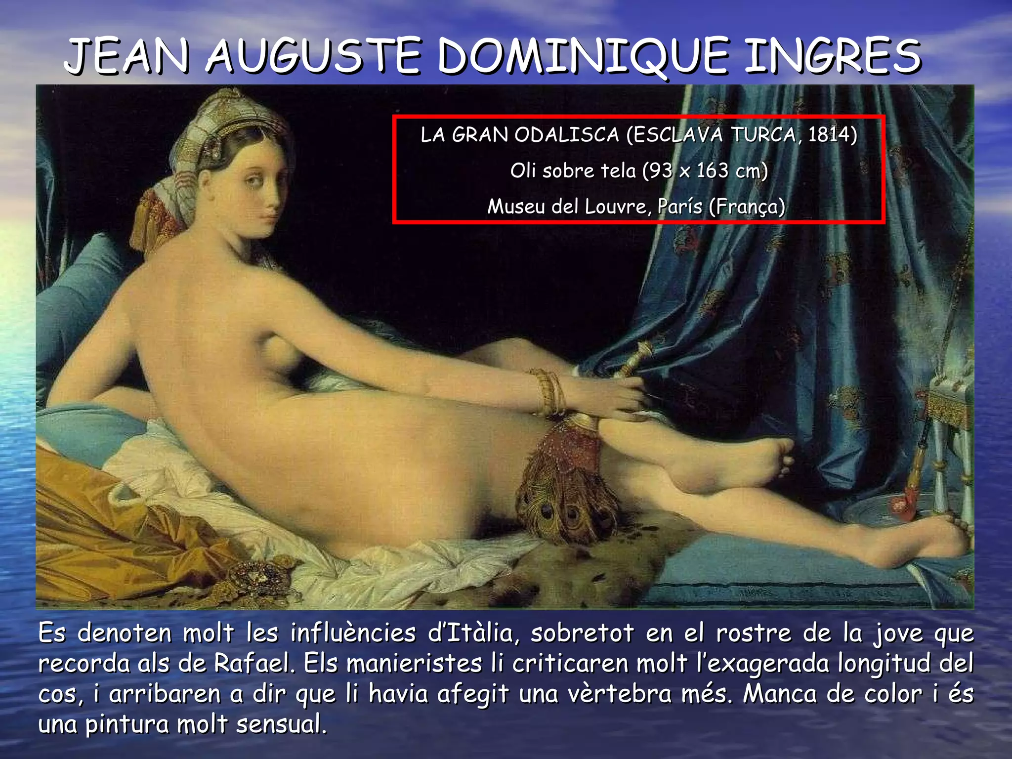 JEAN AUGUSTE DOMINIQUE INGRES Es denoten molt les influències d’Itàlia, sobretot en el rostre de la jove que recorda als de Rafael. Els manieristes li criticaren molt l’exagerada longitud del cos, i arribaren a dir que li havia afegit una vèrtebra més. Manca de color i és una pintura molt sensual. LA GRAN ODALISCA (ESCLAVA TURCA,  1814 ) O li sobre tela  ( 93 x 163 cm ) Museu del Louvre, París  ( França )   