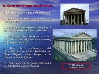 1.Rebutja qualsevol tipus d’ornamentació. 2. Cerca línies simples, basades en els models clàssics. 3. Les columnes substituïren els pilars, i els murs es deixaren llisos i amb estucs. 4. Predominen els edificis de caràcter públic sobre els religiosos, com mercats, biblioteques, museus... 5. Una obra emblemàtica del Neoclassicisme va ser  La Madeleine , de  Pierre Vignon , primer temple de la Glòria i després església. 6. També construïren grans columnes i arcs de triomf commemoratius.  PIERRE VIGNON LA MADELEINE 6. Característiques arquitectura 