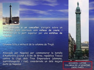 GOUDEIN  i LEPERE COLUMNA DE LA VENDÔME (1806). PARÍS Està  dedicada a un canceller , s’erigeix sobre un basament, està adornada amb  relleus de coure , i coronada en la part superior per una  estàtua de Napoleó .  Columna feta a imitació de la columna de Trajà. Aixecada per Napoleó per commemorar la batalla d’Austerlitz (ciutat a 5 km de Brno, república Txeca) contra la Lliga dels Tres Emperadors (alemany, austrohongarès i rus), considerada un dels majors èxits de Napoleó. 