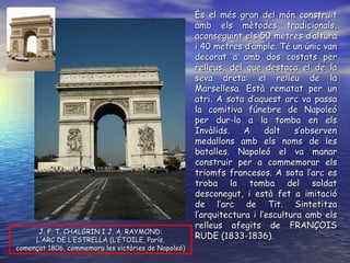 J. F. T. CHALGRIN I J. A. RAYMOND: L’ARC DE L’ESTRELLA (L’ÉTOILE, París, començat 1806, commemora les victòries de Napoleó) És el més gran del món construït amb els mètodes tradicionals, aconseguint els 50 metres d’altura i 40 metres d’ample. Té un únic van decorat a amb dos costats per relleus, del que destaca el de la seva dreta: el relleu de la Marsellesa. Està rematat per un atri. A sota d’aquest arc va passa la comitiva fúnebre de Napoleó per dur-lo a la tomba en els Invàlids. A dalt s’observen medallons amb els noms de les batalles. Napoleó el va manar construir per a commemorar els triomfs francesos. A sota l’arc es troba la tomba del soldat desconegut, i està fet a imitació de l’arc de Tit. Sintetitza l’arquitectura i l’escultura amb els relleus afegits de FRANÇOIS RUDE (1833-1836). 