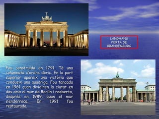 LANGHANS PORTA DE BRANDEMBURG Fou construïda en 1791. Té una columnata d’ordre dòric. En la part superior apareix una victòria que condueix una quadriga. Fou tancada en 1961 quan dividiren la ciutat en dos amb el mur de Berlín i reoberta, després en 1989, quan el mur s’enderroca. En 1991 fou restaurada. 