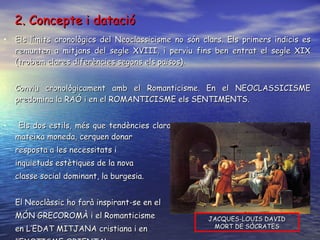 2. Concepte i datació Els límits cronològics del Neoclassicisme no són clars. Els primers indicis es remunten a mitjans del segle XVIII, i perviu fins ben entrat el segle XIX (trobem clares diferències segons els països). Conviu cronològicament amb el Romanticisme. En el NEOCLASSICISME predomina la RAÓ i en el ROMANTICISME els SENTIMENTS. Els dos estils, més que tendències clarament oposades, són dues cares de la mateixa moneda, cerquen donar  resposta a les necessitats i  inquietuds estètiques de la nova classe social dominant, la burgesia.  El Neoclàssic ho farà inspirant-se en el MÓN GRECOROMÀ i el Romanticisme en L’EDAT MITJANA cristiana i en l’EXOTISME ORIENTAL. JACQUES-LOUIS DAVID MORT DE SÒCRATES 