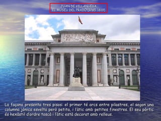 JUAN DE VILLANUEVA EL MUSEU DEL PRADO (1785-1819) La façana presenta tres pisos: el primer té arcs entre pilastres, el segon una columna jònica esvelta però petita, i l’àtic amb petites finestres. El seu pòrtic és hexàstil d’ordre toscà i l’àtic està decorat amb relleus. 