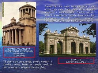 SABATINI LA PORTA D’ALCALÀ JUAN DE VILLANUEVA OBSERVATORI ASTRONÒMIC DE MADRID  (1790-1808) Consta de cinc vans, tres són arcs i els altres dos amb llinda. Està decorat amb pilastres i semicolumnes d’ordre corinti, però si  exceptuem aquesta decoració i les escultures en la part superior, l’ornamentació és molt sòbria. Petit frontó.  Té planta de creu grega, pòrtic hexàstil i d’ordre corinti. Imita un temple romà. A dalt té un petit templet d’ordre jònic. 