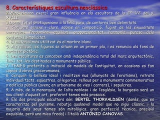 8. Característiques escultura neoclàssica Winckelmann exercí gran influència en els escultors de la 2ª 1/2 del s. XVIII. Donen tot el protagonisme a la línia pura, de contorns ben delimitats. 3. Conjunts serens i clars, sobris en composició, fugint de les sinuositats barroques. Predomina:  equilibri, proporcionalitat, harmonia, puresa dels contorns i simplicitat .  4. El material més utilitzat és el marbre blanc. 5. Als relleus, les figures se situen en un primer pla, i es renuncia als fons de caràcter pictòric. 6. Les escultures es conceben amb independència total del marc arquitectònic, fins i tot, les destinades a monuments públics. 7. TEMES preferits a imitació de models de l’antiguitat , en ocasions es fan còpies d’obres grecoromanes .  8. Cerquen la bellesa ideal i realitzen nus (allunyats de l’erotisme), retrats individualitzats, eqüestres, al·legories, relleus per a monuments commemoratius o edificis públics (avenç en urbanisme de vies i carrers), i sepulcres. 9. A més, de la monarquia, de l’alta noblesa i de l’església, la burgesia serà un nou client d’aquest art, preferint temes més prosaics. 9. Els dos principals escultors són:  BERTEL THORVALDSEN  (danès, que es caracteritza pel purisme, rebutja qualsevol model que no sigui clàssic, i la majoria dels seus temes són mitològics, gran perfecció tècnica, precisió exquisida, però una mica freda) i l’italià  ANTONIO CANOVAS .  