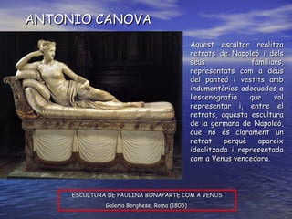 ANTONIO CANOVA ESCULTURA DE PAULINA BONAPARTE COM A VENUS Galeria Borghese, Roma (1805)  Aquest escultor realitza retrats de Napoleó i dels seus familiars, representats com a déus del panteó i vestits amb indumentàries adequades a l’escenografia que vol representar i, entre el retrats, aquesta escultura de la germana de Napoleó, que no és clarament un retrat perquè apareix idealitzada i representada com a Venus vencedora. 