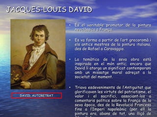 JACQUES-LOUIS DAVID És el veritable promotor de la pintura neoclàssica a França. Es va forma a partir de l’art grecoromà i els antics mestres de la pintura italiana, des de Rafael a Caravaggio. La temàtica de la seva obra està inspirada en el món antic; encara que David li atorga un significat contemporani amb un missatge moral adreçat a la societat del moment. Triava esdeveniments de l’Antiguitat que glorificaven les virtuts del patriotisme, el valor i el sacrifici, associant-los a comentaris polítics sobre la França de la seva època, des de la Revolució Francesa fins a l’Imperi napoleònic (per ell la pintura era, abans de tot, una lliçó de filosofia). DAVID, AUTORETRAT 