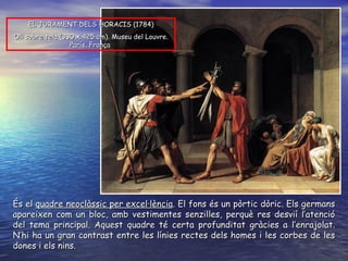 És el  quadre neoclàssic per excel·lència . El fons és un pòrtic dòric. Els germans apareixen com un bloc, amb vestimentes senzilles, perquè res desvií l’atenció del tema principal. Aquest quadre té certa profunditat gràcies a l’enrajolat. N’hi ha un gran contrast entre les línies rectes dels homes i les corbes de les dones i els nins.  EL JURAMENT DELS HORACIS ( 1784 ) O li sobre tela  ( 330 x 425 cm ).  Museu del Louvre. París, França   