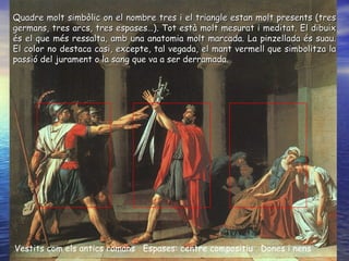Vestits com els antics romans  Espases: centre compositiu  Dones i nens Quadre molt simbòlic on el nombre tres i el triangle estan molt presents (tres germans, tres arcs, tres espases…). Tot està molt mesurat i meditat. El dibuix és el que més ressalta, amb una anatomia molt marcada. La pinzellada és suau. El color no destaca casi, excepte, tal vegada, el mant vermell que simbolitza la passió del jurament o la sang que va a ser derramada.  