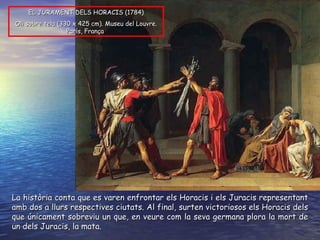 EL JURAMENT DELS HORACIS ( 1784 ) O li sobre tela  ( 330 x 425 cm ).  Museu del Louvre. París, França   La història conta que es varen enfrontar els Horacis i els Juracis representant amb dos a llurs respectives ciutats. Al final, surten victoriosos els Horacis dels que únicament sobreviu un que, en veure com la seva germana plora la mort de un dels Juracis, la mata. 