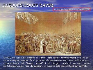 JACQUES-LOUIS DAVID EL JURAMENT DEL JOC DE LA PILOTA DAVID va posar els  pinzells al servei dels ideals revolucionaris  com es pot veure en aquest quadre. És el jurament de mantenir-se units que realitzaren els representants del  "tercer estat" i   el clergat , celebrat en una reunió multitudinària en el “ jeu du pomme ”. La majoria dels personatges  són retrats . 
