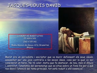 LA MORT DE MARAT ( 1793 ) O li sobre tela   ( 160 x 125 cm )   Museu Royaux des Beaux-Arts, Brussel·les Bèlgica   JACQUES-LOUIS DAVID Marat era un periodista i escriptor que va morir defensant els seus ideals, assassinat per una jove contrària a les seves idees, cosa per la qual va ser considerat un heroi. No té color, motiu que fa destacar, de nou, més el dibuix i, sobretot, l’anatomia del personatge que es situa sobre un fons llis per a què res desvií l’atenció del tema principal, tot està reduït a allò essencial. 