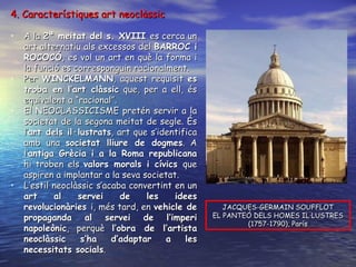4. Característiques art neoclàssic A la  2ª meitat del s. XVIII  es cerca un art alternatiu als excessos del  BARROC i ROCOCÓ , es vol un art en què la forma i la funció es corresponguin racionalment. Per  WINCKELMANN , aquest requisit  es troba en l’art clàssic  que, per a ell, és equivalent a “racional”. El NEOCLASSICISME pretén servir a la societat de la segona meitat de segle. És l’ art dels il·lustrats , art que s’identifica amb una  societat lliure de dogmes . A l’ antiga Grècia i a la Roma republicana  hi troben els  valors morals i cívics  que aspiren a implantar a la seva societat. L’estil neoclàssic s’acaba convertint en un  art al servei de les idees revolucionàries  i, més tard, en  vehicle de propaganda al servei de l’imperi napoleònic , perquè  l’obra de l’artista neoclàssic s’ha d’adaptar a les necessitats socials . JACQUES-GERMAIN SOUFFLOT EL PANTEÓ DELS HOMES IL·LUSTRES (1757-1790), París 