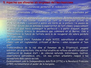 5. Aspectes que afavorien els sorgiment del Neoclassicisme Un conjunt de circumstàncies permeten el redescobriment de l’antiguitat clàssica: Troballes d’Herculano (1719) i Pompeia (1748), les ciutats sepultades pel Vesubi. Una àmplia oferta bibliogràfica sobre arqueologia. Resulta fonamental la publicació de dos llibres:  Història de l’art de l’Antiguitat  (1764) de WINCKELMANN, i  Laocoont o sobre els límits de la pintura i la poesia  de LESSING. En els dos es defensa la superioritat de l’art clàssic (especialment el grec), el qual havia aconseguit la perfecció i, a partir d’aquest, segons aquests autors, s’inicia la decadència que culminarà en el Barroc. Com a conseqüència, la funció de l’artista serà la de recuperar els valors perduts del classicisme. Les Acadèmies d’Art, fundades al segle XVIII, subratllaren el valor del clàssic com art reglamentat, criticant el Barroc i volen recuperar el “bon gust”. Transcendència de la raó dins el fenomen de la Il·lustració, present sobretot, en arquitectura. Una actitud erudita es reflexa als edificis públics: construcció de museus d’art i de ciències naturals, biblioteques, teatres, observatoris astronòmics, etc... Un nou criteri urbanístic respon a les necessitats dels canvis socials. Esdeveniment com la Independència dels EUA (1776) o la Revolució Francesa (1789) incrementaren el poder de la burgesia. 