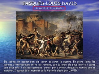 JACQUES-LOUIS DAVID EL RAPTE DE LES SABINES Els sabins en adonar-se’n els varen declarar la guerra. En plena lluita les sabines s’interposaven entre els romans, que ja eren els seus marits i pares dels seus fills, i els seus germans i pares, per a evitar, d’aquesta manera que es mataren. I aquest és el moment de la historia elegit per DAVID. 
