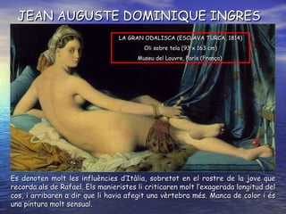 JEAN AUGUSTE DOMINIQUE INGRES Es denoten molt les influències d’Itàlia, sobretot en el rostre de la jove que recorda als de Rafael. Els manieristes li criticaren molt l’exagerada longitud del cos, i arribaren a dir que li havia afegit una vèrtebra més. Manca de color i és una pintura molt sensual. LA GRAN ODALISCA (ESCLAVA TURCA,  1814 ) O li sobre tela  ( 93 x 163 cm ) Museu del Louvre, París  ( França )   