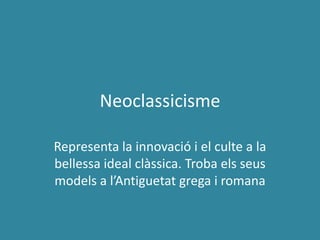 Neoclassicisme

Representa la innovació i el culte a la
bellessa ideal clàssica. Troba els seus
models a l’Antiguetat grega i romana
 