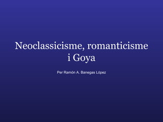 Neoclassicisme, romanticisme i Goya Per Ramón A. Banegas López 