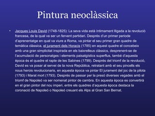 Pintura neoclàssica Jacques Louis David  (1748-1825): La seva vida està íntimament lligada a la revolució francesa, de la qual va ser un fervent partidari. Després d’un primer periode d’aprenentatge en qual va viure a Roma, va pintar el seu primer gran quadre de temàtica clàssica,  el jurament dels Horacis  (1785) en aquest quadre el concebeix amb una gran simplicitat inspirada en els baixrelleus clàssics, desprenent-se de l’acumulació de personatges i elements paisatgístics superflus, també d’aquesta època és el quadre el rapte de les Sabines (1799). Després del triomf de la revolució, David es va posar al servei de la nova República, retratant amb el seu pincells els nous herois revolucionaris, en aquesta època va pintar El jurament del joc de la pilota (1793) i Marat mort (1793). Després de passar per la presó diverses vegades amb el triomf de Napoleó va ser nomenat pintor de cambra. En aquesta època es convertirà en el gran pintor del nou imperi, entre els quadres d’aquesta època destaca la coronació de Napoleó o Napoleó creuant els Alps al Gran San Bernat. 