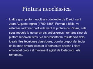 Pintura neoclàssica L’altre gran pintor neoclàssic, deixeble de David, serà  Jean Auguste Ingres  (1780-1867) Format a Itàlia, va estudiar i admirar profundament la pintura de Rafael, i els seus models ja no seran els antics grecs i romans sinó els pintors renaixentistes. Va representar la resistència dels ideals i les tècniques clàssiques, com la preponderància de la línea enfront el color i l’estructura serena i clara enfront el color i el moviment agitat de Delacroix i els romàntics. 