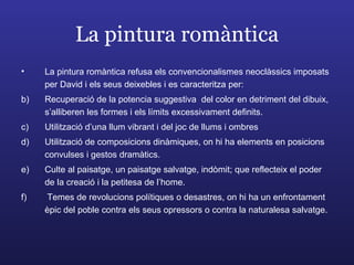 La pintura romàntica La pintura romàntica refusa els convencionalismes neoclàssics imposats per David i els seus deixebles i es caracteritza per: Recuperació de la potencia suggestiva  del color en detriment del dibuix, s’alliberen les formes i els límits excessivament definits. Utilització d’una llum vibrant i del joc de llums i ombres Utilització de composicions dinàmiques, on hi ha elements en posicions convulses i gestos dramàtics. Culte al paisatge, un paisatge salvatge, indòmit; que reflecteix el poder de la creació i la petitesa de l’home. Temes de revolucions polítiques o desastres, on hi ha un enfrontament èpic del poble contra els seus opressors o contra la naturalesa salvatge. 