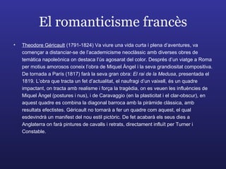 El romanticisme francès Theodore Géricault  (1791-1824) Va viure una vida curta i plena d’aventures, va començar a distanciar-se de l’academicisme neoclàssic amb diverses obres de temàtica napoleònica on destaca l’ús agosarat del color. Després d’un viatge a Roma per motius amorosos coneix l’obra de Miquel Àngel i la seva grandiositat compositiva. De tornada a París (1817) farà la seva gran obra:  El rai de la Medusa , presentada el 1819. L’obra que tracta un fet d’actualitat, el naufragi d’un vaixell, és un quadre impactant, on tracta amb realisme i força la tragèdia, on es veuen les influències de Miquel Àngel (postures i nus), i de Caravaggio (en la plasticitat i el clar-obscur), en aquest quadre es combina la diagonal barroca amb la piràmide clàssica, amb resultats efectistes. Géricault no tornarà a fer un quadre com aquest, el qual esdevindrà un manifest del nou estil pictòric. De fet acabarà els seus dies a Anglaterra on farà pintures de cavalls i retrats, directament influït per Turner i Constable. 