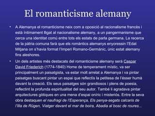 El romanticisme alemany A Alemanya el romanticisme neix com a oposició al racionalisme francès i està íntimament lligat al nacionalisme alemany, a un pangermanisme que cerca una identitat comú entre tots els estats de parla germana. La recerca de la pàtria comuna farà que els romàntics alemanys enyoressin l’Edat Mitjana on s’havia format l’Imperi Romano-Germànic, únic estat alemany fins aleshores. Un dels artistes més destacats del romanticisme alemany serà  Caspar David Friederich  (1774-1840) Home de temperament místic, va ser principalment un paisatgista, va estar molt arrelat a Alemanya i va pintar paisatges buscant pintar un espai que reflectís la petitesa de l’ésser humà davant la creació. Els seus paisatges són grandiosos i plens de poesia, reflectint la profunda espiritualitat del seu autor. També li agradava pintar arquitectures gòtiques en una mena d’espai oníric i misteriós. Entre la seva obra destaquen  el naufragi de l’Esperança, Els penya-segats calcaris de l’Illa de Rügen, Viatger davant el mar de boira, Abadia al bosc de roures... 