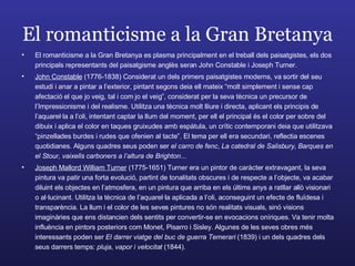 El romanticisme a la Gran Bretanya El romanticisme a la Gran Bretanya es plasma principalment en el treball dels paisatgistes, els dos principals representants del paisatgisme anglès seran John Constable i Joseph Turner. John Constable  (1776-1838) Considerat un dels primers paisatgistes moderns, va sortir del seu estudi i anar a pintar a l’exterior, pintant segons deia ell mateix “molt simplement i sense cap afectació el que jo veig, tal i com jo el veig”, considerat per la seva tècnica un precursor de l’Impressionisme i del realisme. Utilitza una tècnica molt lliure i directa, aplicant els principis de l’aquarel·la a l’oli, intentant captar la llum del moment, per ell el principal és el color per sobre del dibuix i aplica el color en taques gruixudes amb espàtula, un crític contemporani deia que utilitzava “pinzellades burdes i rudes que ofenien al tacte”. El tema per ell era secundari, reflectia escenes quotidianes. Alguns quadres seus poden ser  el carro de fenc ,  La catedral de Salisbury ,  Barques en el Stour, vaixells carboners a l’altura de Brighton ... Joseph Mallord William Turner  (1775-1651) Turner era un pintor de caràcter extravagant, la seva pintura va patir una forta evolució, partint de tonalitats obscures i de respecte a l’objecte, va acabar diluint els objectes en l’atmosfera, en un pintura que arriba en els últims anys a ratllar allò visionari o al·lucinant. Utilitza la tècnica de l’aquarel·la aplicada a l’oli, aconseguint un efecte de fluïdesa i transparència. La llum i el color de les seves pintures no són realitats visuals, sinó visions imaginàries que ens distancien dels sentits per convertir-se en evocacions oníriques. Va tenir molta influència en pintors posteriors com Monet, Pisarro i Sisley. Algunes de les seves obres més interessants poden ser  El darrer viatge del buc de guerra Temerari  (1839) i un dels quadres dels seus darrers temps:  pluja, vapor i velocitat  (1844). 